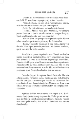 MINHA IRMÃ BUNDEIRA 27
- Ontem, ela me reclamou de ser assediada pelos médi-
cos de lá. Só mantém o emprego porque fode com eles.
- Upalalá. Disso, eu não sabia. Conversamos muito,
mas ela nunca me contou. Por que contou pra ti?
- Sei lá. Ela está triste com a situação. Até chorou.
- Tadinha. Mas se você pode trabalhar, eu também
posso. Pretendo ir morar sozinha, como ela sempre desejou.
Onde você trabalha não tem vaga pra mim?
- Não sei. Nem sei que tipo de empresa é aquela. Só vou
saber amanhã, que é o meu primeiro dia de trabalho.
- Então, boa sorte, maninho. E boa noite. Agora vou
dormir. Não fique batendo punhetas. Vá dormir também,
que é para acordar cedo amanhã.
Acordei um pouco depois das seis. Tomei um banho
rápido e comi um sanduíche frio. Sorvi uma xícara de café,
para espantar o sono, e saí de casa. Peguei logo um ônibus.
Eu estava doido para rever Hozana, a noiva do meu professor.
Naquela noite, eu havia sonhado com ela. Mas não foi um
sonho erótico. Mesmo assim, acordei feliz por tê-la visto bem
próxima a mim. No sonho, ela dizia que me amava.
Quando cheguei à empresa, fiquei frustrado. Ela não
estava na sala. Perguntei a duas mocinhas que trabalhavam
na sala contígua. Disseram que Hozana só costumava dar
expediente depois das quintas-feiras. Mas que eu desse uma
olhada na tela de abertura do computador: ela sempre deixa-
va tarefas.
Agradeci e voltei para a minha sala. Liguei o PC. Real-
mente, havia uma mensagem para mim. Pedia que eu abrisse
meu diretório e classificasse umas fotos que havia lá. Fizesse
isso ainda pela manhã, pois ela iria querer ver essa minha
classificação.
 