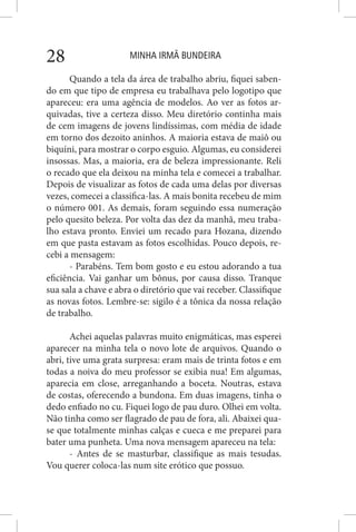 MINHA IRMÃ BUNDEIRA28
Quando a tela da área de trabalho abriu, fiquei saben-
do em que tipo de empresa eu trabalhava pelo logotipo que
apareceu: era uma agência de modelos. Ao ver as fotos ar-
quivadas, tive a certeza disso. Meu diretório continha mais
de cem imagens de jovens lindíssimas, com média de idade
em torno dos dezoito aninhos. A maioria estava de maiô ou
biquíni, para mostrar o corpo esguio. Algumas, eu considerei
insossas. Mas, a maioria, era de beleza impressionante. Reli
o recado que ela deixou na minha tela e comecei a trabalhar.
Depois de visualizar as fotos de cada uma delas por diversas
vezes, comecei a classifica-las. A mais bonita recebeu de mim
o número 001. As demais, foram seguindo essa numeração
pelo quesito beleza. Por volta das dez da manhã, meu traba-
lho estava pronto. Enviei um recado para Hozana, dizendo
em que pasta estavam as fotos escolhidas. Pouco depois, re-
cebi a mensagem:
- Parabéns. Tem bom gosto e eu estou adorando a tua
eficiência. Vai ganhar um bônus, por causa disso. Tranque
sua sala a chave e abra o diretório que vai receber. Classifique
as novas fotos. Lembre-se: sigilo é a tônica da nossa relação
de trabalho.
Achei aquelas palavras muito enigmáticas, mas esperei
aparecer na minha tela o novo lote de arquivos. Quando o
abri, tive uma grata surpresa: eram mais de trinta fotos e em
todas a noiva do meu professor se exibia nua! Em algumas,
aparecia em close, arreganhando a boceta. Noutras, estava
de costas, oferecendo a bundona. Em duas imagens, tinha o
dedo enfiado no cu. Fiquei logo de pau duro. Olhei em volta.
Não tinha como ser flagrado de pau de fora, ali. Abaixei qua-
se que totalmente minhas calças e cueca e me preparei para
bater uma punheta. Uma nova mensagem apareceu na tela:
- Antes de se masturbar, classifique as mais tesudas.
Vou querer coloca-las num site erótico que possuo.
 