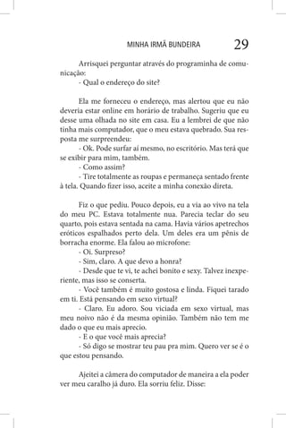 MINHA IRMÃ BUNDEIRA 29
Arrisquei perguntar através do programinha de comu-
nicação:
- Qual o endereço do site?
Ela me forneceu o endereço, mas alertou que eu não
deveria estar online em horário de trabalho. Sugeriu que eu
desse uma olhada no site em casa. Eu a lembrei de que não
tinha mais computador, que o meu estava quebrado. Sua res-
posta me surpreendeu:
- Ok. Pode surfar aí mesmo, no escritório. Mas terá que
se exibir para mim, também.
- Como assim?
- Tire totalmente as roupas e permaneça sentado frente
à tela. Quando fizer isso, aceite a minha conexão direta.
Fiz o que pediu. Pouco depois, eu a via ao vivo na tela
do meu PC. Estava totalmente nua. Parecia teclar do seu
quarto, pois estava sentada na cama. Havia vários apetrechos
eróticos espalhados perto dela. Um deles era um pênis de
borracha enorme. Ela falou ao microfone:
- Oi. Surpreso?
- Sim, claro. A que devo a honra?
- Desde que te vi, te achei bonito e sexy. Talvez inexpe-
riente, mas isso se conserta.
- Você também é muito gostosa e linda. Fiquei tarado
em ti. Está pensando em sexo virtual?
- Claro. Eu adoro. Sou viciada em sexo virtual, mas
meu noivo não é da mesma opinião. Também não tem me
dado o que eu mais aprecio.
- E o que você mais aprecia?
- Só digo se mostrar teu pau pra mim. Quero ver se é o
que estou pensando.
Ajeitei a câmera do computador de maneira a ela poder
ver meu caralho já duro. Ela sorriu feliz. Disse:
 