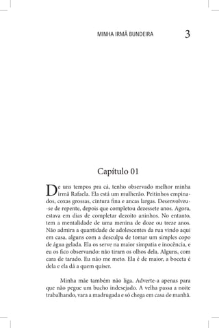 MINHA IRMÃ BUNDEIRA 3
Capítulo 01
De uns tempos pra cá, tenho observado melhor minha
irmã Rafaela. Ela está um mulherão. Peitinhos empina-
dos, coxas grossas, cintura fina e ancas largas. Desenvolveu-
-se de repente, depois que completou dezessete anos. Agora,
estava em dias de completar dezoito aninhos. No entanto,
tem a mentalidade de uma menina de doze ou treze anos.
Não admira a quantidade de adolescentes da rua vindo aqui
em casa, alguns com a desculpa de tomar um simples copo
de água gelada. Ela os serve na maior simpatia e inocência, e
eu os fico observando: não tiram os olhos dela. Alguns, com
cara de tarado. Eu não me meto. Ela é de maior, a boceta é
dela e ela dá a quem quiser.
Minha mãe também não liga. Adverte-a apenas para
que não pegue um bucho indesejado. A velha passa a noite
trabalhando, vara a madrugada e só chega em casa de manhã.
 