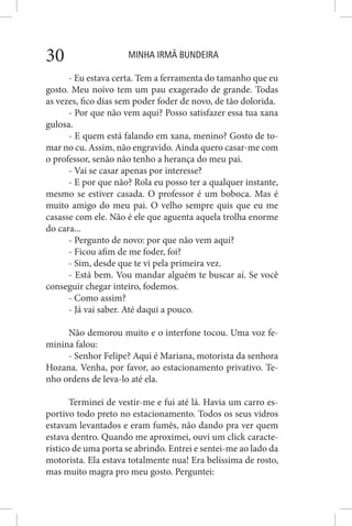 MINHA IRMÃ BUNDEIRA30
- Eu estava certa. Tem a ferramenta do tamanho que eu
gosto. Meu noivo tem um pau exagerado de grande. Todas
as vezes, fico dias sem poder foder de novo, de tão dolorida.
- Por que não vem aqui? Posso satisfazer essa tua xana
gulosa.
- E quem está falando em xana, menino? Gosto de to-
mar no cu. Assim, não engravido. Ainda quero casar-me com
o professor, senão não tenho a herança do meu pai.
- Vai se casar apenas por interesse?
- E por que não? Rola eu posso ter a qualquer instante,
mesmo se estiver casada. O professor é um boboca. Mas é
muito amigo do meu pai. O velho sempre quis que eu me
casasse com ele. Não é ele que aguenta aquela trolha enorme
do cara...
- Pergunto de novo: por que não vem aqui?
- Ficou afim de me foder, foi?
- Sim, desde que te vi pela primeira vez.
- Está bem. Vou mandar alguém te buscar aí. Se você
conseguir chegar inteiro, fodemos.
- Como assim?
- Já vai saber. Até daqui a pouco.
Não demorou muito e o interfone tocou. Uma voz fe-
minina falou:
- Senhor Felipe? Aqui é Mariana, motorista da senhora
Hozana. Venha, por favor, ao estacionamento privativo. Te-
nho ordens de leva-lo até ela.
Terminei de vestir-me e fui até lá. Havia um carro es-
portivo todo preto no estacionamento. Todos os seus vidros
estavam levantados e eram fumês, não dando pra ver quem
estava dentro. Quando me aproximei, ouvi um click caracte-
rístico de uma porta se abrindo. Entrei e sentei-me ao lado da
motorista. Ela estava totalmente nua! Era belíssima de rosto,
mas muito magra pro meu gosto. Perguntei:
 