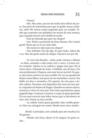 MINHA IRMÃ BUNDEIRA 31
- Vamos?
- Sim. Mas antes, preciso da minha dose diária de por-
ra. Faz parte do tratamento para que eu ganhe massa corpó-
rea, sabe? Me acham muito magrinha para ser modelo. Te-
nho que aumentar uns quilinhos em menos de uma semana,
que é quando haverá novo desfile de moda.
- Está me dizendo que quer me chupar?
- Isso. Tenho a permissão de dona Hozana. Ela é muito
gentil. Deixa que eu te use antes dela.
- Ela mesma te disse para me chupar?
- Sim, bobinho. Ela não liga. Só quer foder. Adora dar
o cu. Mas não gosta muito de chupar. Fazemos isso por ela.
- Se você está dizendo... então, pode começar a felação
- eu disse, arriando a calça junto com a cueca. A jovem sor-
riu contente. Ajeitou-se na cadeira e pegou meu pau. Ele já
estava duro e babando de tesão. A beldade caiu de boca. Era
uma profissional. Chupava com uma leveza incrível. Eu qua-
se não sentia sua boca no meu caralho. De vez em quando ela
beijava meus lábios, sem parar de me masturbar o cacete. Seu
hálito era doce e aromático. De repente, ela veio para a mi-
nha cadeira. Encostou seus biquinhos dos seios em meu pei-
to, enquanto me beijava de língua. Quando eu menos esperei,
encaixou a vulva em meu pau. Esta estava quentíssima, quase
pegando fogo. Começou a menear o corpo, já quase gozando.
Da sua xana escorria uma baba viscosa que se derramava no
meu colo. Gemia ao meu ouvido:
- Ai, safado. Estou quase gozando. Que caralho gosto-
so. Não vou conseguir me conter. Morde meus seios, morde...
Mordi. A princípio, com cuidado para não machucá-la.
Ela gemeu:
- Morde com força. Quero vê-lo sangrar. Eu gosto as-
sim...
 