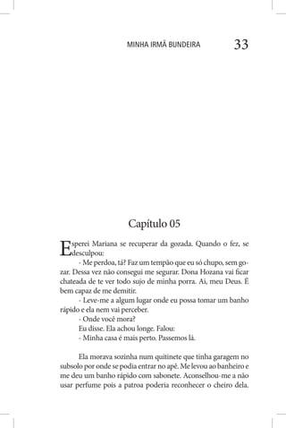 MINHA IRMÃ BUNDEIRA 33
Capítulo 05
Esperei Mariana se recuperar da gozada. Quando o fez, se
desculpou:
- Me perdoa, tá? Faz um tempão que eu só chupo, sem go-
zar. Dessa vez não consegui me segurar. Dona Hozana vai ficar
chateada de te ver todo sujo de minha porra. Ai, meu Deus. É
bem capaz de me demitir.
- Leve-me a algum lugar onde eu possa tomar um banho
rápido e ela nem vai perceber.
- Onde você mora?
Eu disse. Ela achou longe. Falou:
- Minha casa é mais perto. Passemos lá.
Ela morava sozinha num quitinete que tinha garagem no
subsolo por onde se podia entrar no apê. Me levou ao banheiro e
me deu um banho rápido com sabonete. Aconselhou-me a não
usar perfume pois a patroa poderia reconhecer o cheiro dela.
 