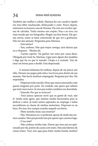 MINHA IRMÃ BUNDEIRA34
Também não molhei o cabelo. Mariana fez um curativo rápido
em meu lábio machucado, disfarçando o corte. Pouco depois,
estávamos na luxuosa casa de Hozana. Ela veio nos receber ape-
nas de calcinha. Tinha mesmo um corpão. Nua e ao vivo, era
mais tesuda que em fotografias. Elogiei sua boa forma. Ela ape-
nas sorriu, como se fosse convencida de que era a gostosona.
Não me deu atenção. Perguntou para Mariana:
- Está inteiro?
- Sim, senhora. Não quis trepar comigo, nem deixou que
eu o chupasse. - Mentiu ela.
- Garoto esperto. Vai ganhar um extra por causa disso.
Obrigada por trazê-lo, Mariana. Ligue para algum dos modelos
e diga que fui eu que te mandei. Chupe-o à vontade. Tem de
estar em forma para o desfile. Está dispensada.
A morena belíssima foi embora, depois de me piscar um
olho. Hozana me pegou pela mão e me levou para dentro da sua
mansão. Não havia nenhum empregado. Perguntei por eles. Ela
respondeu:
-Dispenseitodomundo.Dissequeestavaestressadaenão
queria ninguém por perto. Na verdade, não quero que saibam
que traio meu noivo. Se meu pai souber, também sou deserdada.
- Entendo. Por que se arriscou?
- Você parece apreciar ouvir que eu gostei de você, não
é? Ainda mais agora, que rejeitou minha funcionária para se
dedicar a mim. Já testei outros aspirantes ao emprego e todos
sucumbiram ao chame de minhas motoristas. Dispensei-os na
hora. Por isso, fico sempre sozinha naquele escritório.
- Mora sozinha nessa casa enorme?
- Não. Moramos eu e o professor, apesar de ainda não ser-
moscasados.Meupaipermiteissoporquererquecasemoslogo.
- E tua mãe?
- Não conheço minha mãe. Dizem que meu pai era apai-
xonado por ela, porém ela casou com outro. Mas não falemos de
coisas tristes. Você veio aqui para foder minha bunda, lembra?
 