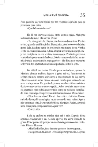 MINHA IRMÃ BUNDEIRA 35
Pois quero te dar um bônus por ter rejeitado Mariana para se
preservar para mim.
- Que bônus seria esse?
Ela já me tirava as calças, junto com a cueca. Meu pau
saltou ainda mole. Ela sorriu. Disse:
- Eu não gosto de chupar pau babado das outras. Prefiro
assim, quando está limpinho. Desse jeito, conheço o verdadeiro
gosto dele. E adoro senti-lo crescendo em minha boca. Venha.
Deite-se em minha cama. Adoro chupar um homem que já este-
ja em posição de eu me sentar em seu cacete. Portanto, prenda a
vontadedegozarnaminhaboca.Sóderrameseuleitinhonami-
nha bunda, está ouvindo, meu garoto? - Ela dizia isso enquanto
se livrava dos apetrechos sexuais espalhados sobre o leito.
Foi difícil me conter. Ela chupava muito bem, apesar de
Mariana chupar melhor. Segurei o gozo até ela, finalmente, se
sentar em meu caralho duríssimo e todo babado da sua saliva.
Ela acocorou-se sobre mim e eu senti minha pica entrando em
seu cu aos poucos. Ela gemia de prazer a cada centímetro intro-
duzido em se cuzinho escorregadio. Achei que iria meter num
cu apertado, mas o dela escorregava como se estivesse lubrifica-
do com manteiga. Ela percebeu minha frustração. Disse, triste:
- Ele é frouxo, não é? Eu sei disso e fico tristonha. É o re-
sultadodeengoliraquelapicamonstruosadomeunoivo.Agora,
não tem mais jeito. Meu cuzinho ficou alargado. Porém, aprendi
uma coisa para compensar isso, quer ver?
- Quero, sim.
E ela se enfiou na minha pica até o talo. Depois, ficou
abrindo e fechando o cu. A cada aperto, me dava vontade de
gozar. Principalmente porque eu não havia gozado com a moto-
rista. Disse a Hozana:
- Ahhhhhhhhhh, isso é muito gostoso. Eu vou gozar...
- Não goze ainda, amor. Deixa eu gozar primeiro. Depois,
 