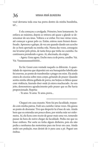 MINHA IRMÃ BUNDEIRA36
você derrama toda essa tua porra dentro da minha bundinha,
tá?...
E ela começou a cavalgada. Primeiro, bem lentamente. Se
enfiava ao máximo, depois se retirava até quase a glande se de-
sencaixar do seu ânus. Voltava a se enfiar. Fez isso várias vezes,
até começar a gozar pelo cu. Então, entrou num frenesi desen-
freado. Apressou o galope, de vez em quando dando um acocho
de cu bem apertado na minha rola. Numa das vezes, conseguiu
me levantar pelo pênis, de tanta força que tinha no cuzinho. Eu
continuava prendendo o gozo. Aí, alucinada, ela exigiu:
- Agora. Goza agora. Enche meu cu de porra, caralho. Vai.
Vai. Vaaaaaaaaaaaaiiiiiiiiiii...
Eu fui. Gozei com vontade naquele cu diferente. A quan-
tidade de esperma que depositei em seu buraquinho lubrificado
foi enorme,aopontodetransbordarepingarem mim.Ela ainda
estava de cócoras sobre meu corpo, gritando de prazer. Quando
sentiu minha última golfada de porra, me beijou os lábios quase
com violência, fazendo doer onde já estava machucado. Ao seu
jeito, demonstrava agradecimento pelo prazer que eu lhe havia
proporcionado. Repetia:
- Te amo. Te amo. Te amo, porra...
******************************
Cheguei em casa exausto. Nem fui pra faculdade, trepan-
do com minha patroa. Fodi seu cuzinho várias vezes. Ela gozou
ao ponto de desmaiar. Tive que despertá-la à base de sais. Ainda
bem que eu entendia um pouco disso, por minha mãe ser enfer-
meira. Aí, ela ficou com receio de gozar mais uma vez, temendo
passar da hora do noivo chegar da faculdade. Pediu-me que eu
fosse embora. Por sorte eu tinha algum dinheiro, pois ela não
pediu a nenhuma das motoristas para me levar em casa. Ainda
andei um pedação, mas desisti de ir para casa a pé. Peguei um
ônibus.
 