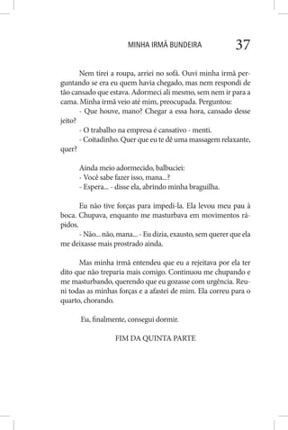 MINHA IRMÃ BUNDEIRA 37
Nem tirei a roupa, arriei no sofá. Ouvi minha irmã per-
guntando se era eu quem havia chegado, mas nem respondi de
tão cansado que estava. Adormeci ali mesmo, sem nem ir para a
cama. Minha irmã veio até mim, preocupada. Perguntou:
- Que houve, mano? Chegar a essa hora, cansado desse
jeito?
- O trabalho na empresa é cansativo - menti.
- Coitadinho. Quer que eu te dê uma massagem relaxante,
quer?
Ainda meio adormecido, balbuciei:
- Você sabe fazer isso, mana...?
- Espera... - disse ela, abrindo minha braguilha.
Eu não tive forças para impedi-la. Ela levou meu pau à
boca. Chupava, enquanto me masturbava em movimentos rá-
pidos.
-Não...não,mana...-Eudizia,exausto,semquererqueela
me deixasse mais prostrado ainda.
Mas minha irmã entendeu que eu a rejeitava por ela ter
dito que não treparia mais comigo. Continuou me chupando e
me masturbando, querendo que eu gozasse com urgência. Reu-
ni todas as minhas forças e a afastei de mim. Ela correu para o
quarto, chorando.
Eu, finalmente, consegui dormir.
FIM DA QUINTA PARTE
 