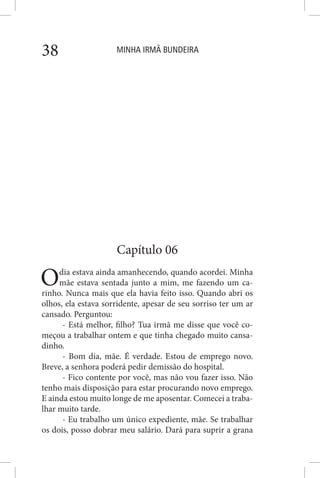 MINHA IRMÃ BUNDEIRA38
Capítulo 06
Odia estava ainda amanhecendo, quando acordei. Minha
mãe estava sentada junto a mim, me fazendo um ca-
rinho. Nunca mais que ela havia feito isso. Quando abri os
olhos, ela estava sorridente, apesar de seu sorriso ter um ar
cansado. Perguntou:
- Está melhor, filho? Tua irmã me disse que você co-
meçou a trabalhar ontem e que tinha chegado muito cansa-
dinho.
- Bom dia, mãe. É verdade. Estou de emprego novo.
Breve, a senhora poderá pedir demissão do hospital.
- Fico contente por você, mas não vou fazer isso. Não
tenho mais disposição para estar procurando novo emprego.
E ainda estou muito longe de me aposentar. Comecei a traba-
lhar muito tarde.
- Eu trabalho um único expediente, mãe. Se trabalhar
os dois, posso dobrar meu salário. Dará para suprir a grana
 