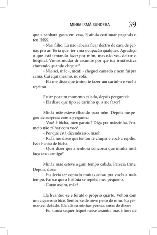MINHA IRMÃ BUNDEIRA 39
que a senhora gasta em casa. E ainda continuar pagando o
teu INSS.
- Não, filho. Eu não saberia ficar dentro de casa de per-
nas pro ar. Teria que ter uma ocupação qualquer. Agradeço
o que está tentando fazer por mim, mas não vou deixar o
hospital. Vamos mudar de assunto: por que tua irmã estava
chorando, quando cheguei?
- Não sei, mãe -, menti - cheguei cansado e nem fui pra
cama. Caí aqui mesmo, no sofá.
- Ela me disse que tentou te fazer um carinho e você a
rejeitou.
Estive por um momento calado, depois perguntei:
- Ela disse que tipo de carinho quis me fazer?
Minha mãe esteve olhando para mim. Depois me pe-
gou de surpresa com a pergunta:
- Você é bicha, meu garoto? Diga pra mãezinha. Pro-
meto não ralhar com você.
- Por quê está dizendo isso, mãe?
- Raffa me disse que tentou te chupar e você a repeliu.
Isso é coisa de bicha.
- Quer dizer que a senhora concorda que minha irmã
faça sexo comigo?
Minha mãe esteve algum tempo calada. Parecia triste.
Depois, disse:
- Eu devia ter contado muitas coisas pra vocês a mais
tempo. Parece que a história se repete, meu pequeno.
- Como assim, mãe?
Ela levantou-se e foi até o próprio quarto. Voltou com
um cigarro no bico. Sentou-se de novo perto de mim. Eu per-
maneci deitado. Ela alisou minhas pernas, antes de dizer:
- Eu nunca sequer toquei nesse assunto, mas é hora de
 