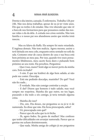 MINHA IRMÃ BUNDEIRA4
Dorme o dia inteiro, cansada. É enfermeira. Trabalha 12h por
24h. Não nos deixa trabalhar, apesar de eu já ter vinte anos.
Diz que eu tenho é de estudar. Mas vive dizendo que não vê
a hora de nos formarmos para que possamos cuidar das nos-
sas vidas e ela da dela. A coitada nos criou sozinha. Não tem
família e o nosso pai nos abandonou assim que minha irmã
nasceu.
Mas eu falava da Raffa. Ela sempre foi meio retardada.
É ingênua demais. Não tem malícia. Agora mesmo, assiste a
tevê deitada em meu colo, enquanto estou sentado no sofá da
sala. Costumo estar de cueca dentro de casa e sua boca está
bem próxima ao meu pau. Por isso, quando tive esses pensa-
mentos libidinosos, meu cacete ficou duro e pulsando bem
próximo ao seu rosto. Ela percebeu. Perguntou:
- Que é isso, mano? Senti algo se mover perto da minha
cara. Está excitado?
- S-sim. É que me lembrei de algo bem safado, aí não
pude me conter. Desculpa.
- Está me pedindo desculpa, maninho? De quê? Você
não fez nada...
- É verdade. Mas não consigo controlar a ereção.
- E daí? Dizem que homem é tudo safado, mas você
sempre me respeitou. Mainha diz que outro, no teu lugar,
passando o dia todo a sós comigo, já teria tentado alguma
coisa.
- Mainha diz isso?
- Diz, sim. Dia desses, me perguntou se eu já te vi de
namorada. Eu disse que não. Ela ficou preocupada, sabia?
- Ué, preocupada com quê?
- Parece que ela acha que tu és bicha.
- Ih, agora fodeu. Eu gosto de mulher! Mas confesso
que tenho dificuldades em arranjar namorada. Parece que as
garotas me acham desinteressante.
- Que nada. Minha amiga do colégio já me perguntou
 