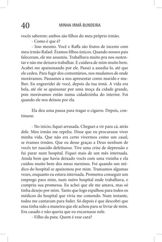 MINHA IRMÃ BUNDEIRA40
vocês saberem: ambos são filhos do meu próprio irmão.
- Como é que é?
- Isso mesmo. Você e Raffa são frutos de incesto com
meu irmão Rafael. Éramos filhos únicos. Quando nossos pais
faleceram, ele me assumiu. Trabalhava muito pra nos susten-
tar e não me deixava trabalhar. E cuidava de mim muito bem.
Acabei me apaixonando por ele. Passei a assedia-lo, até que
ele cedeu. Para fugir dos comentários, nos mudamos de onde
morávamos. Passamos a nos apresentar como marido e mu-
lher. Eu engravidei de você, depois da tua irmã. A vida era
bela, até ele se apaixonar por uma moça da cidade grande,
pois morávamos então numa cidadezinha do interior. Foi
quando ele nos deixou por ela.
Ela deu uma pausa para tragar o cigarro. Depois, con-
tinuou:
- No início, fiquei arrasada. Cheguei a vir para cá, atrás
dele. Meu irmão me repeliu. Disse que eu procurasse viver
minha vida. Que não era certo vivermos como um casal,
se éramos irmãos. Que eu desse graças a Deus nenhum de
vocês ter nascido defeituoso. Tive uma crise de depressão e
fui parar num hospital. Fiquei mais de um mês internada.
Ainda bem que havia deixado vocês com uma vizinha e ela
cuidou muito bem dos meus meninos. Foi quando um mé-
dico do hospital se apaixonou por mim. Transamos algumas
vezes, enquanto eu estava internada. Prometeu conseguir um
emprego para mim, num outro hospital onde trabalhava, e
cumpriu sua promessa. Eu achei que ele me amava, mas só
tinha desejo por mim. Tanto que logo espalhou para todos os
médicos do hospital que vivia me comendo. Num instante,
todos me cantavam para foder. Só depois é que descobri que
essa tinha sido a maneira que ele achou para se livrar de mim.
Era casado e não queria que eu encarnasse nele.
- Filho da puta. Quem é esse cara?
 