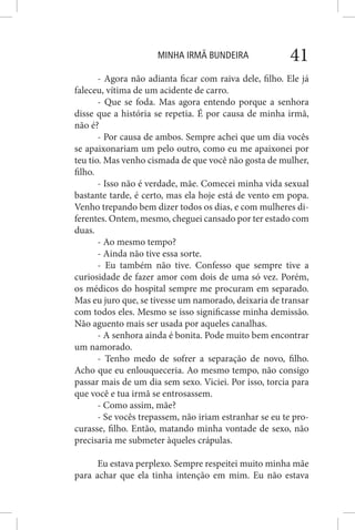 MINHA IRMÃ BUNDEIRA 41
- Agora não adianta ficar com raiva dele, filho. Ele já
faleceu, vítima de um acidente de carro.
- Que se foda. Mas agora entendo porque a senhora
disse que a história se repetia. É por causa de minha irmã,
não é?
- Por causa de ambos. Sempre achei que um dia vocês
se apaixonariam um pelo outro, como eu me apaixonei por
teu tio. Mas venho cismada de que você não gosta de mulher,
filho.
- Isso não é verdade, mãe. Comecei minha vida sexual
bastante tarde, é certo, mas ela hoje está de vento em popa.
Venho trepando bem dizer todos os dias, e com mulheres di-
ferentes. Ontem, mesmo, cheguei cansado por ter estado com
duas.
- Ao mesmo tempo?
- Ainda não tive essa sorte.
- Eu também não tive. Confesso que sempre tive a
curiosidade de fazer amor com dois de uma só vez. Porém,
os médicos do hospital sempre me procuram em separado.
Mas eu juro que, se tivesse um namorado, deixaria de transar
com todos eles. Mesmo se isso significasse minha demissão.
Não aguento mais ser usada por aqueles canalhas.
- A senhora ainda é bonita. Pode muito bem encontrar
um namorado.
- Tenho medo de sofrer a separação de novo, filho.
Acho que eu enlouqueceria. Ao mesmo tempo, não consigo
passar mais de um dia sem sexo. Viciei. Por isso, torcia para
que você e tua irmã se entrosassem.
- Como assim, mãe?
- Se vocês trepassem, não iriam estranhar se eu te pro-
curasse, filho. Então, matando minha vontade de sexo, não
precisaria me submeter àqueles crápulas.
Eu estava perplexo. Sempre respeitei muito minha mãe
para achar que ela tinha intenção em mim. Eu não estava
 
