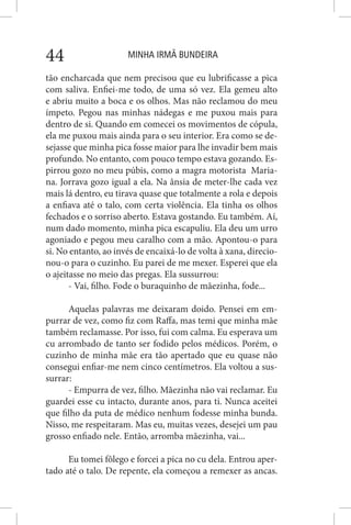 MINHA IRMÃ BUNDEIRA44
tão encharcada que nem precisou que eu lubrificasse a pica
com saliva. Enfiei-me todo, de uma só vez. Ela gemeu alto
e abriu muito a boca e os olhos. Mas não reclamou do meu
ímpeto. Pegou nas minhas nádegas e me puxou mais para
dentro de si. Quando em comecei os movimentos de cópula,
ela me puxou mais ainda para o seu interior. Era como se de-
sejasse que minha pica fosse maior para lhe invadir bem mais
profundo. No entanto, com pouco tempo estava gozando. Es-
pirrou gozo no meu púbis, como a magra motorista Maria-
na. Jorrava gozo igual a ela. Na ânsia de meter-lhe cada vez
mais lá dentro, eu tirava quase que totalmente a rola e depois
a enfiava até o talo, com certa violência. Ela tinha os olhos
fechados e o sorriso aberto. Estava gostando. Eu também. Aí,
num dado momento, minha pica escapuliu. Ela deu um urro
agoniado e pegou meu caralho com a mão. Apontou-o para
si. No entanto, ao invés de encaixá-lo de volta à xana, direcio-
nou-o para o cuzinho. Eu parei de me mexer. Esperei que ela
o ajeitasse no meio das pregas. Ela sussurrou:
- Vai, filho. Fode o buraquinho de mãezinha, fode...
Aquelas palavras me deixaram doido. Pensei em em-
purrar de vez, como fiz com Raffa, mas temi que minha mãe
também reclamasse. Por isso, fui com calma. Eu esperava um
cu arrombado de tanto ser fodido pelos médicos. Porém, o
cuzinho de minha mãe era tão apertado que eu quase não
consegui enfiar-me nem cinco centímetros. Ela voltou a sus-
surrar:
- Empurra de vez, filho. Mãezinha não vai reclamar. Eu
guardei esse cu intacto, durante anos, para ti. Nunca aceitei
que filho da puta de médico nenhum fodesse minha bunda.
Nisso, me respeitaram. Mas eu, muitas vezes, desejei um pau
grosso enfiado nele. Então, arromba mãezinha, vai...
Eu tomei fôlego e forcei a pica no cu dela. Entrou aper-
tado até o talo. De repente, ela começou a remexer as ancas.
 