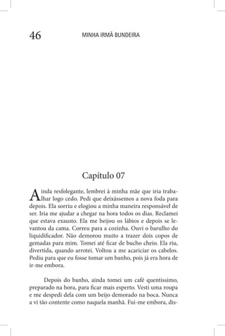 MINHA IRMÃ BUNDEIRA46
Capítulo 07
Ainda resfolegante, lembrei à minha mãe que iria traba-
lhar logo cedo. Pedi que deixássemos a nova foda para
depois. Ela sorriu e elogiou a minha maneira responsável de
ser. Iria me ajudar a chegar na hora todos os dias. Reclamei
que estava exausto. Ela me beijou os lábios e depois se le-
vantou da cama. Correu para a cozinha. Ouvi o barulho do
liquidificador. Não demorou muito a trazer dois copos de
gemadas para mim. Tomei até ficar de bucho cheio. Ela riu,
divertida, quando arrotei. Voltou a me acariciar os cabelos.
Pediu para que eu fosse tomar um banho, pois já era hora de
ir-me embora.
Depois do banho, ainda tomei um café quentíssimo,
preparado na hora, para ficar mais esperto. Vesti uma roupa
e me despedi dela com um beijo demorado na boca. Nunca
a vi tão contente como naquela manhã. Fui-me embora, dis-
 