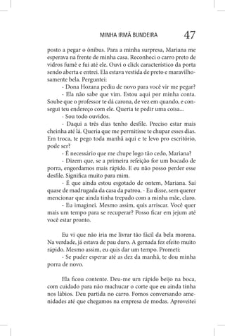 MINHA IRMÃ BUNDEIRA 47
posto a pegar o ônibus. Para a minha surpresa, Mariana me
esperava na frente de minha casa. Reconheci o carro preto de
vidros fumê e fui até ele. Ouvi o click característico da porta
sendo aberta e entrei. Ela estava vestida de preto e maravilho-
samente bela. Perguntei:
- Dona Hozana pediu de novo para você vir me pegar?
- Ela não sabe que vim. Estou aqui por minha conta.
Soube que o professor te dá carona, de vez em quando, e con-
segui teu endereço com ele. Queria te pedir uma coisa...
- Sou todo ouvidos.
- Daqui a três dias tenho desfile. Preciso estar mais
cheinha até lá. Queria que me permitisse te chupar esses dias.
Em troca, te pego toda manhã aqui e te levo pro escritório,
pode ser?
- É necessário que me chupe logo tão cedo, Mariana?
- Dizem que, se a primeira refeição for um bocado de
porra, engordamos mais rápido. E eu não posso perder esse
desfile. Significa muito para mim.
- É que ainda estou esgotado de ontem, Mariana. Saí
quase de madrugada da casa da patroa. - Eu disse, sem querer
mencionar que ainda tinha trepado com a minha mãe, claro.
- Eu imaginei. Mesmo assim, quis arriscar. Você quer
mais um tempo para se recuperar? Posso ficar em jejum até
você estar pronto.
Eu vi que não iria me livrar tão fácil da bela morena.
Na verdade, já estava de pau duro. A gemada fez efeito muito
rápido. Mesmo assim, eu quis dar um tempo. Prometi:
- Se puder esperar até as dez da manhã, te dou minha
porra de novo.
Ela ficou contente. Deu-me um rápido beijo na boca,
com cuidado para não machucar o corte que eu ainda tinha
nos lábios. Deu partida no carro. Fomos conversando ame-
nidades até que chegamos na empresa de modas. Aproveitei
 