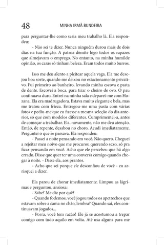 MINHA IRMÃ BUNDEIRA48
para perguntar-lhe como seria meu trabalho lá. Ela respon-
deu:
- Não sei te dizer. Nunca ninguém durou mais de dois
dias na tua função. A patroa demite logo todos os rapazes
que almejavam o emprego. No entanto, na minha humilde
opinião, os caras só tinham beleza. Eram todos muito burros.
Isso me deu alento a pleitear aquela vaga. Ela me dese-
jou boa sorte, quando me deixou no estacionamento privati-
vo. Fui primeiro ao banheiro, levando minha escova e pasta
de dente. Escovei a boca, para tirar o cheiro de ovo. O pau
continuava duro. Entrei na minha sala e deparei-me com Ho-
zana. Ela era madrugadora. Estava muito elegante e bela, mas
me tratou com frieza. Entregou-me uma pasta com várias
fotos e pediu-me que eu fizesse a mesma seleção do dia ante-
rior, só que com modelos diferentes. Cumprimentei-a, antes
de começar a trabalhar. Ela, novamente, não me deu atenção.
Então, de repente, desabou no choro. Acudi imediatamente.
Perguntei o que se passava. Ela respondeu:
- Passei a noite pensando em você. Não quero. Cheguei
a rejeitar meu noivo que me procurou querendo sexo, só pra
ficar pensando em você. Acho que ele percebeu que há algo
errado. Disse que quer ter uma conversa comigo quando che-
gar à noite. - Disse ela, aos prantos.
- Acho que sei porque ele desconfiou de você - eu ar-
risquei a dizer.
Ela parou de chorar imediatamente. Limpou as lágri-
mas e perguntou, ansiosa:
- Sabe? Me diz por quê?
- Quando fodemos, você jogou todos os apetrechos que
estavam sobre a cama no chão, lembra? Quando saí, eles con-
tinuavam jogados...
- Porra, você tem razão! Ele já se acostumou a trepar
comigo com tudo aquilo em volta. Até usa alguns para me
 