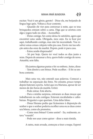 MINHA IRMÃ BUNDEIRA 49
excitar. Você é um gênio, garoto! - Disse ela, me beijando de
língua logo após. Voltara a ficar contente.
- Quando ele vier para conversar à noite, que os teus
brinquedos estejam sobre a cama. Diga que se arretou com
algo e jogou tudo no chão. - Aconselhei.
- Deixe comigo. Sei como deixa-lo satisfeito, agora que
encontrei uma saída. Obrigada, meu anjo. Eu ia ficar por
aqui, trabalhando contigo, mas não há necessidade. Vou re-
solver umas coisas e depois volto pra casa. Envie-me tua sele-
ção antes das onze da manhã. Depois, pode ir para casa.
- Estou sendo dispensado?
- Só por hoje. Quero ter você todos os dias junto a
mim. Depois de amansar a fera, quero foder contigo de novo.
Amanhã, sem falta.
Ela juntou algumas pastas e foi-se embora. Antes, disse:
- Tem direito a um bônus. Pode escolher. - E foi-se em-
bora contente.
Mais uma vez, não entendi suas palavras. Comecei a
trabalhar na separação das fotos. No entanto, pouco tempo
depois bateram à porta. Achei que era Mariana, apesar de ser
menos de dez horas da manhã. Gritei:
- Pode entrar. Está aberta.
- Para a minha surpresa, entraram as duas moças que
trabalhavam na sala contígua. Estavam encabuladas e cabis-
baixas. Perguntei o que queriam. Uma delas falou:
- Dona Hozana pediu que ficássemos à disposição do
senhor e que o senhor poderia escolher uma ou as duas como
seu bônus, como ela prometeu.
- Como meu bônus? Como assim? - Eu, realmente, es-
tava “voando”.
- Pode nos usar como quiser - disse a mais tímida.
A outra, mais avoada, começou a tirar a roupa. Esperei
 