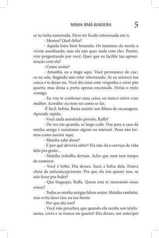 MINHA IRMÃ BUNDEIRA 5
se tu tinha namorada. Deve ter ficado interessada em ti.
- Mesmo? Qual delas?
- Aquela loira bem boazuda. Os meninos da escola a
vivem assediando, mas ela não quer nada com eles. Porém,
vive perguntando por você. Quer que eu facilite tua aproxi-
mação com ela?
- Como assim?
- Amanhã, eu a trago aqui. Você permanece de cue-
ca na sala, fingindo não estar interessado. Aí eu arranco tua
cueca e te deixo nu. Você diz estar com vergonha e corre pro
quarto, mas deixa a porta apenas encostada. Deixa o resto
comigo.
- Eu vou te confessar uma coisa: eu nunca estive com
mulher. Acredite: eu nem sei como se faz.
-É fácil, bobão. Basta assistir uns filmes de sacanagens.
Aprende rápido.
- Você anda assistindo pornôs, Raffa?
- De vez em quando, se largo cedo. Vou para a casa da
minha amiga e assistimos alguns na internet. Pena não ter-
mos como assistir aqui.
- Mainha sabe disso?
- E por quê deveria saber? Ela não dá o serviço da vida
dela pra gente...
- Mainha trabalha demais. Acho que nem tem tempo
de namorar.
- Você é bobo. Dia desses, fucei a bolsa dela. Estava
cheia de anticoncepcionais. Pra que ela iria querer isso, se
não fosse pra foder?
- Que linguajar, Raffa. Quem está te ensinando essas
coisas?
- Todas as minha amigas falam assim. Mainha também,
mas evita fazer isso na tua frente.
- Por que diz isso?
- Você não percebeu que quando ela recebe um telefo-
nema, corre e se tranca no quarto? Dia desses, me antecipei
 