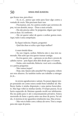 MINHA IRMÃ BUNDEIRA50
que ficasse nua, para dizer:
- Ei, ei, ei... parece que estão para fazer algo contra a
vontade de vocês. Não precisam fazer isso.
- Precisamos, sim. Se a patroa souber que corremos do
pau, vai nos demitir, moço. - Disse a mais avoada.
- Ela não precisa saber. Se perguntar, digam que trepei
com as duas. Eu confirmo.
- Ela vai querer saber de quem o senhor gostou mais.
Aqui, tudo é uma competição.
Eu fiquei indeciso. Depois, perguntei:
- Qual das duas se acha a que trepa melhor?
A mais tímida falou:
- Eu sou virgem, senhor. Roberta não é, mas tem na-
morado. Não acho que iria querer transar contigo.
- Eu iria querer, sim -, apressou-se em dizer a jovem de
cabelos ruivos - pois fiquei afim dele desde que o vi ontem.
- Então, está resolvido, Roberta: você será a escolhida,
se a patroa perguntar.
- Não vamos trepar?
- Hoje, não. Quem sabe amanhã? Por enquanto, voltem
aos seus afazeres. Eu também tenho um trabalho a entregar
já, já...
As jovens agradeceram e saíram. Eu passei algum tem-
po pensando em como estava sendo bom trabalhar ali. Mu-
lheres lindas à minha disposição e uma patroa benevolen-
te. Mas logo voltei às minhas tarefas. O tempo passou. Eu já
havia esquecido de Mariana quando recebi seu telefonema.
Ela me pedia para ir até o estacionamento privativo. Estava
morrendo de fome e queria antes sua dose de porra. Fui até
ela. A morena já me aguardava totalmente nua. Mas avisou:
- Não vou te foder com a tabaca de novo. Tirei a roupa
para não sujar de porra.
 