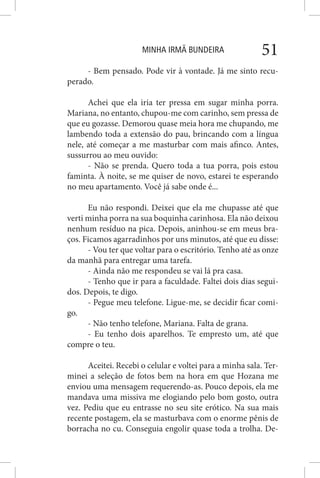 MINHA IRMÃ BUNDEIRA 51
- Bem pensado. Pode vir à vontade. Já me sinto recu-
perado.
Achei que ela iria ter pressa em sugar minha porra.
Mariana, no entanto, chupou-me com carinho, sem pressa de
que eu gozasse. Demorou quase meia hora me chupando, me
lambendo toda a extensão do pau, brincando com a língua
nele, até começar a me masturbar com mais afinco. Antes,
sussurrou ao meu ouvido:
- Não se prenda. Quero toda a tua porra, pois estou
faminta. À noite, se me quiser de novo, estarei te esperando
no meu apartamento. Você já sabe onde é...
Eu não respondi. Deixei que ela me chupasse até que
verti minha porra na sua boquinha carinhosa. Ela não deixou
nenhum resíduo na pica. Depois, aninhou-se em meus bra-
ços. Ficamos agarradinhos por uns minutos, até que eu disse:
- Vou ter que voltar para o escritório. Tenho até as onze
da manhã para entregar uma tarefa.
- Ainda não me respondeu se vai lá pra casa.
- Tenho que ir para a faculdade. Faltei dois dias segui-
dos. Depois, te digo.
- Pegue meu telefone. Ligue-me, se decidir ficar comi-
go.
- Não tenho telefone, Mariana. Falta de grana.
- Eu tenho dois aparelhos. Te empresto um, até que
compre o teu.
Aceitei. Recebi o celular e voltei para a minha sala. Ter-
minei a seleção de fotos bem na hora em que Hozana me
enviou uma mensagem requerendo-as. Pouco depois, ela me
mandava uma missiva me elogiando pelo bom gosto, outra
vez. Pediu que eu entrasse no seu site erótico. Na sua mais
recente postagem, ela se masturbava com o enorme pênis de
borracha no cu. Conseguia engolir quase toda a trolha. De-
 