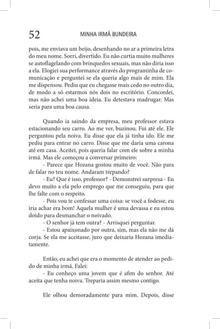 MINHA IRMÃ BUNDEIRA52
pois, me enviava um beijo, desenhando no ar a primeira letra
do meu nome. Sorri, divertido. Eu não curtia muito mulheres
se autoflagelando com brinquedos sexuais, mas não diria isso
a ela. Elogiei sua performance através do programinha de co-
municação e perguntei se ela queria algo mais de mim. Ela
me dispensou. Pediu que eu chegasse mais cedo no outro dia,
de modo a só estarmos nós dois no escritório. Concordei,
mas não achei uma boa ideia. Eu detestava madrugar. Mas
seria para uma boa causa.
Quando ia saindo da empresa, meu professor estava
estacionando seu carro. Ao me ver, buzinou. Fui até ele. Ele
perguntou pela noiva. Eu disse que ela já tinha ido. Ele me
pediu para entrar no carro. Disse que me daria uma carona
até em casa. Aceitei, pois queria falar com ele sobre a minha
irmã. Mas ele começou a conversar primeiro:
- Parece que Hozana gostou muito de você. Não para
de falar no teu nome. Andaram trepando?
- Eu? Que é isso, professor? - Demonstrei surpresa - Eu
devo muito a ela pelo emprego que me conseguiu, para que
lhe falte com o respeito.
- Pois vou te confessar uma coisa: se você a fodesse, eu
iria achar era bom! Aquela mulher é uma devassa e eu estou
doido para desmanchar o noivado.
- O senhor já tem outra? - Arrisquei perguntar.
- Estou apaixonado por outra, sim, mas ela não me dá
corja. Se ela me aceitasse, juro que deixaria Hozana imedia-
tamente.
Então, eu achei que era o momento de atender ao pedi-
do de minha irmã. Falei:
- Eu conheço uma jovem que é afim do senhor. Até
aceita que tenha noiva. Treparia assim mesmo contigo.
Ele olhou demoradamente para mim. Depois, disse
 