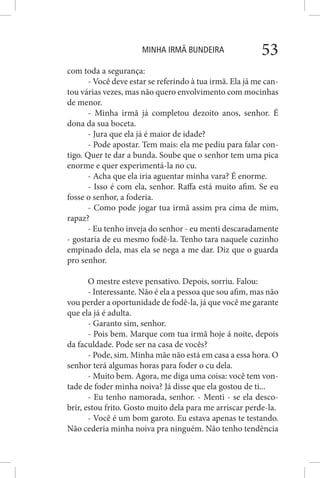 MINHA IRMÃ BUNDEIRA 53
com toda a segurança:
- Você deve estar se referindo à tua irmã. Ela já me can-
tou várias vezes, mas não quero envolvimento com mocinhas
de menor.
- Minha irmã já completou dezoito anos, senhor. É
dona da sua boceta.
- Jura que ela já é maior de idade?
- Pode apostar. Tem mais: ela me pediu para falar con-
tigo. Quer te dar a bunda. Soube que o senhor tem uma pica
enorme e quer experimentá-la no cu.
- Acha que ela iria aguentar minha vara? É enorme.
- Isso é com ela, senhor. Raffa está muito afim. Se eu
fosse o senhor, a foderia.
- Como pode jogar tua irmã assim pra cima de mim,
rapaz?
- Eu tenho inveja do senhor - eu menti descaradamente
- gostaria de eu mesmo fodê-la. Tenho tara naquele cuzinho
empinado dela, mas ela se nega a me dar. Diz que o guarda
pro senhor.
O mestre esteve pensativo. Depois, sorriu. Falou:
- Interessante. Não é ela a pessoa que sou afim, mas não
vou perder a oportunidade de fodê-la, já que você me garante
que ela já é adulta.
- Garanto sim, senhor.
- Pois bem. Marque com tua irmã hoje á noite, depois
da faculdade. Pode ser na casa de vocês?
- Pode, sim. Minha mãe não está em casa a essa hora. O
senhor terá algumas horas para foder o cu dela.
- Muito bem. Agora, me diga uma coisa: você tem von-
tade de foder minha noiva? Já disse que ela gostou de ti...
- Eu tenho namorada, senhor. - Menti - se ela desco-
brir, estou frito. Gosto muito dela para me arriscar perde-la.
- Você é um bom garoto. Eu estava apenas te testando.
Não cederia minha noiva pra ninguém. Não tenho tendência
 