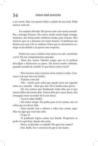 MINHA IRMÃ BUNDEIRA54
a ser corno. Mas vou querer foder a safada da tua irmã. Pode
marcar com ela.
Eu suspirei aliviado. Por pouco não caio numa armadi-
lha e entrego Hozana. Ela estava sendo muito legal comigo,
inclusive, me fornecendo mulheres lindas para transar. Não
merecia que eu a deixasse em maus lençóis. O professor me
deixou em casa e foi-se embora. Disse que se encontraria co-
migo na faculdade e já queria uma resposta.
Entrei em casa e minha irmã estava na sala, assistindo
a tevê. Ela me cumprimentou amuada:
- Bom dia, mano. Mainha exigiu que eu te pedisse
desculpas e fizéssemos as pazes. Ela estava muito contente,
quando acordei de manhã. O que houve entre vocês?
- Nós tivemos uma conversa séria ontem à noite. Con-
venci-a de que não sou boiola.
- Transou com ela?
- Não - menti, pois achei que aquilo seria um segredo
entre eu e mainha - claro que não. Ela é minha mãe, porra.
- Ela me contou que finalmente tinha dito pra ti que
somos filhos do irmão dela. Estava feliz por causa disso: não
conseguia mais esconder de ti esse lance.
- Você já sabia, Raffa?
- Há muito tempo. Ela pediu para eu te contar, mas eu
achei que era dever dela.
- Puta merda. Sou o último a saber das coisas, aqui.
Mas sei algo que você não sabe.
- O que é?
- O professor topou comer tua bunda. Perguntou se
pode vir aqui hoje, depois das aulas.
- Porra, tá dizendo a verdade? Ele quer me comer?
- Sim, Raffa. Eu o convenci de que és de maior.
 