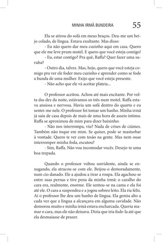 MINHA IRMÃ BUNDEIRA 55
Ela se atirou do sofá em meus braços. Deu-me um bei-
jo colado, de língua. Estava exultante. Mas disse:
- Eu não quero dar meu cuzinho aqui em casa. Quero
que ele me leve prum motel. E quero que você esteja comigo!
- Eu, estar contigo? Pra quê, Raffa? Quer fazer uma su-
ruba?
- Outro dia, talvez. Mas, hoje, quero que você esteja co-
migo pra ver ele foder meu cuzinho e aprender como se fode
a bunda de uma mulher. Exijo que você esteja presente.
- Não acho que ele vá aceitar plateia...
O professor aceitou. Achou até mais excitante. Por vol-
ta das dez da noite, estávamos os três num motel. Raffa esta-
va ansiosa e nervosa. Havia um sofá dentro do quarto e eu
sentei-me nele. O professor foi tomar um banho. Minha irmã
já saiu de casa depois de mais de uma hora de asseio íntimo.
Raffa se aproximou de mim para dizer baixinho:
- Não nos interrompa, viu? Nada de crises de ciúmes.
Também não toque em mim. Se quiser, pode se masturbar
à vontade. Quero te ver com tesão na gente. Mas nem ouse
interromper minha foda, escutou?
- Sim, Raffa. Não vou incomodar vocês. Desejo-te uma
boa trepada.
Quando o professor voltou sorridente, ainda se en-
xugando, ela atracou-se com ele. Beijou-o demoradamente,
num cio danado. Ele a ajudou a tirar a roupa. Ela agachou-se
entre suas pernas e tive pena da minha irmã: o caralho do
cara era, realmente, enorme. Ele sentou-se na cama e ela foi
até ele. O cara a suspendeu e a jogou sobreo leito. Ela ria feliz.
Aí o professor lhe deu um banho de língua. Ela gemia alto a
cada vez que a língua a alcançava em alguma cavidade. Não
demorou muito e minha irmã estava encharcada. Queria ma-
mar o cara, mas ele não deixava. Dizia que iria fode-la até que
ela desmaiasse de prazer.
 