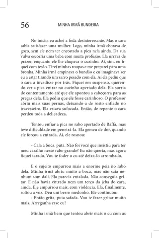 MINHA IRMÃ BUNDEIRA56
No início, eu achei a foda desinteressante. Mas o cara
sabia satisfazer uma mulher. Logo, minha irmã chorava de
gozo, sem ele nem ter encostado a pica nela ainda. Da sua
vulva escorria uma baba com muita profusão. Ela urrava de
prazer, enquanto ele lhe chupava o cuzinho. Aí, sim, eu fi-
quei com tesão. Tirei minhas roupas e me preparei para uma
bronha. Minha irmã empinava o bundão e eu imaginava ser
eu a estar tirando um sarro pesado com ela. Aí ela pediu que
o cara a invadisse por trás. Fiquei em suspenso, queren-
do ver a pica entrar no cuzinho apertado dela. Ela sorria
de contentamento até que ele apontou a cabeçorra para as
pregas dela. Ela pediu que ele fosse carinhoso. O professor
abriu mais suas pernas, deixando-a de rosto enfiado no
travesseiro. Ela estava sufocada. Então, de repente o cara
perdeu toda a delicadeza.
Tentou enfiar a pica no rabo apertado de Raffa, mas
teve dificuldade em penetrá-la. Ela gemeu de dor, quando
ele forçou a entrada. Aí, ele rosnou:
- Cala a boca, puta. Não foi você que insistiu para ter
meu caralho nesse rabo grande? Eu não queria, mas agora
fiquei tarado. Vou te foder o cu até deixa-lo arrombado.
E o sujeito empurrou mais a enorme peia no rabo
dela. Minha irmã abriu muito a boca, mas não saía ne-
nhum som dali. Ela parecia entalada. Não conseguia gri-
tar. E não havia entrado nem um terço da jeba do cara,
ainda. Ele empurrou mais, com violência. Ela, finalmente,
soltou a voz. Deu um berro medonho. Ele continuou:
- Então grita, puta safada. Vou te fazer gritar muito
mais. Arreganha esse cu!
Minha irmã bem que tentou abrir mais o cu com as
 