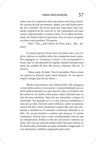 MINHA IRMÃ BUNDEIRA 57
mãos, mas ele empurrou mais um pouco com força, fazen-
do-a gritar de dor novamente. Agora, sua rola tinha entra-
do até a metade. Ela levou uma das mãos para trás, ten-
tando empurrá-lo de cima de si. Ele continuava nas suas
costas, imprensando-a contra o leito. Vi os olhos lacrime-
jantes de minha irmã me procurar, mas eu estava ocupado
em bater uma punheta. Ele gemia:
- Não... Não,,, pelo Amor de Deus, para... dói... de-
mais...
O sujeito pareceu ficar mais excitado com a sua sú-
plica. Ajeitou-se melhor sobre ela e empurrou mais a pica.
Ela engasgou-se. Começou a tossir e ele acompanhou a
tosse com os movimentos de cópula, mesmo estando uma
parte do caralho de fora. Ela tossia e chorava. Ele ria. E
urrava:
- Toma, puta. Te fode. Vou te arrombar. Nunca mais
vai querer se oferecer para outro homem. Só vai querer
trepar comigo, que fui teu dono...
Minha irmã tentava sair debaixo dele. Ele esmagava
o rosto dela contra o travesseiro e rosnava fodendo seu cu.
Num dado momento, eu quis intervir. Mas, aí, lembrei-me
das palavras da minha irmã pouco antes, dizendo que eu
não deveria interferir. Parei de me masturbar e fiquei só
assistindo. Foi quando eu vi o cara enterrar totalmente a
vara no cu dela. Fez isso com violência, como se quisesse
causar-lhe dor. Nesse momento a pobre deu um urro me-
donho e desfaleceu. O monstro continuou fodendo o cu
dela. Aí, eu me levantei e ordenei que parasse. O sujeito
continuou. Estava com o rosto transformado. Parecia um
ser monstruoso. Então, eu lhe dei um murro violento no
rosto. Ele caiu de cima de minha irmã. Sua peia retirou-se
de dentro dela, deixando seu ânus estufado e sangrando. O
cara desmaiou, também sangrando pelo nariz.
 