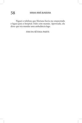 MINHA IRMÃ BUNDEIRA58
Peguei o telefone que Mariana havia me emprestado
e liguei para o hospital. Falei com mamãe. Aperreada, ela
disse que iria mandar uma ambulância logo.
FIM DA SÉTIMA PARTE
 