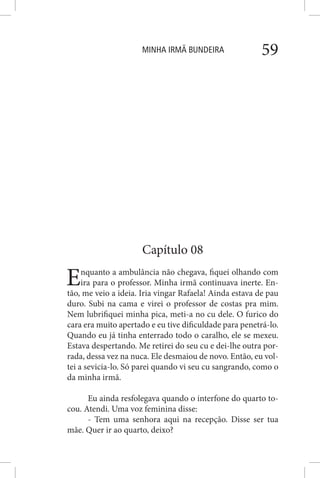 MINHA IRMÃ BUNDEIRA 59
Capítulo 08
Enquanto a ambulância não chegava, fiquei olhando com
ira para o professor. Minha irmã continuava inerte. En-
tão, me veio a ideia. Iria vingar Rafaela! Ainda estava de pau
duro. Subi na cama e virei o professor de costas pra mim.
Nem lubrifiquei minha pica, meti-a no cu dele. O furico do
cara era muito apertado e eu tive dificuldade para penetrá-lo.
Quando eu já tinha enterrado todo o caralho, ele se mexeu.
Estava despertando. Me retirei do seu cu e dei-lhe outra por-
rada, dessa vez na nuca. Ele desmaiou de novo. Então, eu vol-
tei a sevicia-lo. Só parei quando vi seu cu sangrando, como o
da minha irmã.
Eu ainda resfolegava quando o interfone do quarto to-
cou. Atendi. Uma voz feminina disse:
- Tem uma senhora aqui na recepção. Disse ser tua
mãe. Quer ir ao quarto, deixo?
 