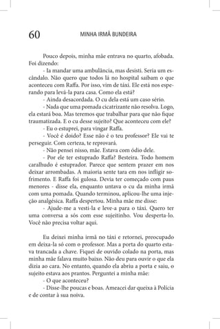 MINHA IRMÃ BUNDEIRA60
Pouco depois, minha mãe entrava no quarto, afobada.
Foi dizendo:
- Ia mandar uma ambulância, mas desisti. Seria um es-
cândalo. Não quero que todos lá no hospital saibam o que
aconteceu com Raffa. Por isso, vim de táxi. Ele está nos espe-
rando para levá-la para casa. Como ela está?
- Ainda desacordada. O cu dela está um caso sério.
- Nada que uma pomada cicatrizante não resolva. Logo,
ela estará boa. Mas teremos que trabalhar para que não fique
traumatizada. E o cu desse sujeito? Que aconteceu com ele?
- Eu o estuprei, para vingar Raffa.
- Você é doido? Esse não é o teu professor? Ele vai te
perseguir. Com certeza, te reprovará.
- Não pensei nisso, mãe. Estava com ódio dele.
- Por ele ter estuprado Raffa? Besteira. Todo homem
caralhudo é estuprador. Parece que sentem prazer em nos
deixar arrombadas. A maioria sente tara em nos infligir so-
frimento. E Raffa foi gulosa. Devia ter começado com paus
menores - disse ela, enquanto untava o cu da minha irmã
com uma pomada. Quando terminou, aplicou-lhe uma inje-
ção analgésica. Raffa despertou. Minha mãe me disse:
- Ajude-me a vesti-la e leve-a para o táxi. Quero ter
uma conversa a sós com esse sujeitinho. Vou desperta-lo.
Você não precisa voltar aqui.
Eu deixei minha irmã no táxi e retornei, preocupado
em deixa-la só com o professor. Mas a porta do quarto esta-
va trancada a chave. Fiquei de ouvido colado na porta, mas
minha mãe falava muito baixo. Não deu para ouvir o que ela
dizia ao cara. No entanto, quando ela abriu a porta e saiu, o
sujeito estava aos prantos. Perguntei a minha mãe:
- O que aconteceu?
- Disse-lhe poucas e boas. Ameacei dar queixa à Polícia
e de contar à sua noiva.
 