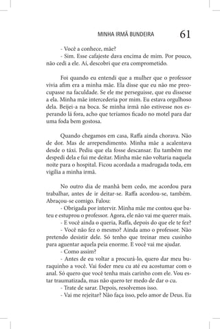 MINHA IRMÃ BUNDEIRA 61
- Você a conhece, mãe?
- Sim. Esse cafajeste dava encima de mim. Por pouco,
não cedi a ele. Aí, descobri que era comprometido.
Foi quando eu entendi que a mulher que o professor
vivia afim era a minha mãe. Ela disse que eu não me preo-
cupasse na faculdade. Se ele me perseguisse, que eu dissesse
a ela. Minha mãe intercederia por mim. Eu estava orgulhoso
dela. Beijei-a na boca. Se minha irmã não estivesse nos es-
perando lá fora, acho que teríamos ficado no motel para dar
uma foda bem gostosa.
Quando chegamos em casa, Raffa ainda chorava. Não
de dor. Mas de arrependimento. Minha mãe a acalentava
desde o táxi. Pediu que ela fosse descansar. Eu também me
despedi dela e fui me deitar. Minha mãe não voltaria naquela
noite para o hospital. Ficou acordada a madrugada toda, em
vigília a minha irmã.
No outro dia de manhã bem cedo, me acordou para
trabalhar, antes de ir deitar-se. Raffa acordou-se, também.
Abraçou-se comigo. Falou:
- Obrigada por intervir. Minha mãe me contou que ba-
teu e estuprou o professor. Agora, ele não vai me querer mais.
- E você ainda o queria, Raffa, depois do que ele te fez?
- Você não fez o mesmo? Ainda amo o professor. Não
pretendo desistir dele. Só tenho que treinar meu cusinho
para aguentar aquela peia enorme. E você vai me ajudar.
- Como assim?
- Antes de eu voltar a procurá-lo, quero dar meu bu-
raquinho a você. Vai foder meu cu até eu acostumar com o
anal. Só quero que você tenha mais carinho com ele. Vou es-
tar traumatizada, mas não quero ter medo de dar o cu.
- Trate de sarar. Depois, resolvemos isso.
- Vai me rejeitar? Não faça isso, pelo amor de Deus. Eu
 