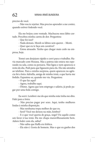 MINHA IRMÃ BUNDEIRA62
preciso de você.
- Não vou te rejeitar. Mas preciso aprender a me conter,
quando estiver fodendo você.
Ela me beijou com vontade. Machucou meu lábio cor-
tado. Percebeu minha careta de dor. Perguntou:
- Que foi isso?
- Nada demais. Mordi os lábios sem querer. - Menti.
- Quer que eu te faça um curativo?
- Estou atrasado. Tenho que chegar mais cedo na em-
presa, hoje.
Tomei um desjejum rápido e corri para o trabalho. Ha-
via marcado com Hozana. Mas a patroa não estava me espe-
rando na sala, como eu pensava. Não ligou e nem apareceu o
resto do dia. Pedi para que ligassem para ela. Ela não atendeu
ao telefone. Para a minha surpresa, quem apareceu na agên-
cia foi a loira Adriella, amiga de minha irmã, a que havia me
fodido. Espantou-se, quando me viu. Perguntou:
- O que faz aqui?
- Agora, trabalho aqui.
- Ótimo. Agora que tem emprego e salário, já pode pa-
gar por uma foda comigo.
Eu sorri. Lembrei-me do que minha mãe tinha me dito.
Falei para a loira:
- Não preciso pagar por sexo. Aqui, tenho mulheres
lindas à minha disposição.
- Mas nenhuma trepa melhor do que eu.
- Será? Você me deixou na mão, lembra?
- E o que você queria de graça, nego? Fiz aquilo como
um favor à tua irmã. Ela me chupa maravilhosamente bem.
Adoro foder com ela, sabia?
- Não sabia que Raffa era lésbica.
- Ela não é. Gosta de homem. Mas o que eu ganho dos
 