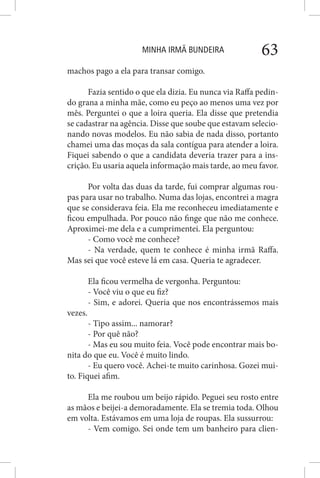 MINHA IRMÃ BUNDEIRA 63
machos pago a ela para transar comigo.
Fazia sentido o que ela dizia. Eu nunca via Raffa pedin-
do grana a minha mãe, como eu peço ao menos uma vez por
mês. Perguntei o que a loira queria. Ela disse que pretendia
se cadastrar na agência. Disse que soube que estavam selecio-
nando novas modelos. Eu não sabia de nada disso, portanto
chamei uma das moças da sala contígua para atender a loira.
Fiquei sabendo o que a candidata deveria trazer para a ins-
crição. Eu usaria aquela informação mais tarde, ao meu favor.
Por volta das duas da tarde, fui comprar algumas rou-
pas para usar no trabalho. Numa das lojas, encontrei a magra
que se considerava feia. Ela me reconheceu imediatamente e
ficou empulhada. Por pouco não finge que não me conhece.
Aproximei-me dela e a cumprimentei. Ela perguntou:
- Como você me conhece?
- Na verdade, quem te conhece é minha irmã Raffa.
Mas sei que você esteve lá em casa. Queria te agradecer.
Ela ficou vermelha de vergonha. Perguntou:
- Você viu o que eu fiz?
- Sim, e adorei. Queria que nos encontrássemos mais
vezes.
- Tipo assim... namorar?
- Por quê não?
- Mas eu sou muito feia. Você pode encontrar mais bo-
nita do que eu. Você é muito lindo.
- Eu quero você. Achei-te muito carinhosa. Gozei mui-
to. Fiquei afim.
Ela me roubou um beijo rápido. Peguei seu rosto entre
as mãos e beijei-a demoradamente. Ela se tremia toda. Olhou
em volta. Estávamos em uma loja de roupas. Ela sussurrou:
- Vem comigo. Sei onde tem um banheiro para clien-
 
