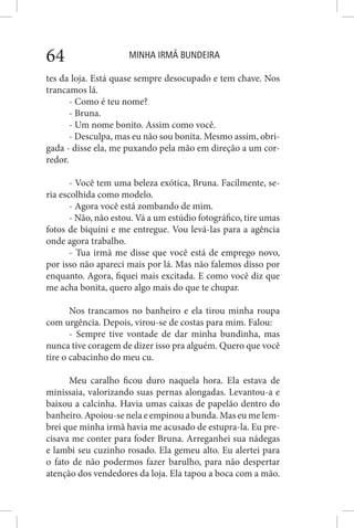 MINHA IRMÃ BUNDEIRA64
tes da loja. Está quase sempre desocupado e tem chave. Nos
trancamos lá.
- Como é teu nome?
- Bruna.
- Um nome bonito. Assim como você.
- Desculpa, mas eu não sou bonita. Mesmo assim, obri-
gada - disse ela, me puxando pela mão em direção a um cor-
redor.
- Você tem uma beleza exótica, Bruna. Facilmente, se-
ria escolhida como modelo.
- Agora você está zombando de mim.
- Não, não estou. Vá a um estúdio fotográfico, tire umas
fotos de biquíni e me entregue. Vou levá-las para a agência
onde agora trabalho.
- Tua irmã me disse que você está de emprego novo,
por isso não apareci mais por lá. Mas não falemos disso por
enquanto. Agora, fiquei mais excitada. E como você diz que
me acha bonita, quero algo mais do que te chupar.
Nos trancamos no banheiro e ela tirou minha roupa
com urgência. Depois, virou-se de costas para mim. Falou:
- Sempre tive vontade de dar minha bundinha, mas
nunca tive coragem de dizer isso pra alguém. Quero que você
tire o cabacinho do meu cu.
Meu caralho ficou duro naquela hora. Ela estava de
minissaia, valorizando suas pernas alongadas. Levantou-a e
baixou a calcinha. Havia umas caixas de papelão dentro do
banheiro. Apoiou-se nela e empinou a bunda. Mas eu me lem-
brei que minha irmã havia me acusado de estupra-la. Eu pre-
cisava me conter para foder Bruna. Arreganhei sua nádegas
e lambi seu cuzinho rosado. Ela gemeu alto. Eu alertei para
o fato de não podermos fazer barulho, para não despertar
atenção dos vendedores da loja. Ela tapou a boca com a mão.
 