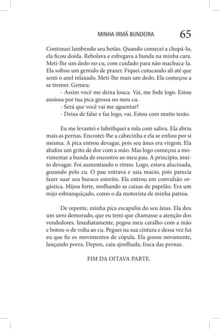 MINHA IRMÃ BUNDEIRA 65
Continuei lambendo seu botão. Quando comecei a chupá-lo,
ela ficou doida. Rebolava e esfregava a bunda na minha cara.
Meti-lhe um dedo no cu, com cuidado para não machuca-la.
Ela soltou um gemido de prazer. Fiquei cutucando ali até que
senti o anel relaxado. Meti-lhe mais um dedo. Ela começou a
se tremer. Gemeu:
- Assim você me deixa louca. Vai, me fode logo. Estou
ansiosa por tua pica grossa no meu cu.
- Será que você vai me aguentar?
- Deixa de falar e faz logo, vai. Estou com muito tesão.
Eu me levantei e lubrifiquei a rola com saliva. Ela abriu
mais as pernas. Encostei-lhe a cabecinha e ela se enfiou por si
mesma. A pica entrou devagar, pois seu ânus era virgem. Ela
abafou um grito de dor com a mão. Mas logo começou a mo-
vimentar a bunda de encontro ao meu pau. A princípio, mui-
to devagar. Foi aumentando o ritmo. Logo, estava alucinada,
gozando pelo cu. O pau entrava e saia macio, pois parecia
fazer suar seu buraco estreito. Ela entrou em convulsão or-
gástica. Mijou forte, molhando as caixas de papelão. Era um
mijo esbranquiçado, como o da motorista de minha patroa.
De repente, minha pica escapuliu do seu ânus. Ela deu
um urro demorado, que eu temi que chamasse a atenção dos
vendedores. Imediatamente, pegou meu caralho com a mão
e botou-o de volta ao cu. Peguei na sua cintura e dessa vez fui
eu que fiz os movimentos de cópula. Ela gozou novamente,
lançando porra. Depois, caiu ajoelhada, fraca das pernas.
FIM DA OITAVA PARTE.
 