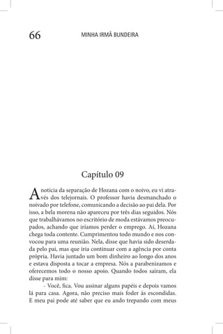 MINHA IRMÃ BUNDEIRA66
Capítulo 09
Anotícia da separação de Hozana com o noivo, eu vi atra-
vés dos telejornais. O professor havia desmanchado o
noivado por telefone, comunicando a decisão ao pai dela. Por
isso, a bela morena não apareceu por três dias seguidos. Nós
que trabalhávamos no escritório de moda estávamos preocu-
pados, achando que iríamos perder o emprego. Aí, Hozana
chega toda contente. Cumprimentou todo mundo e nos con-
vocou para uma reunião. Nela, disse que havia sido deserda-
da pelo pai, mas que iria continuar com a agência por conta
própria. Havia juntado um bom dinheiro ao longo dos anos
e estava disposta a tocar a empresa. Nós a parabenizamos e
oferecemos todo o nosso apoio. Quando todos saíram, ela
disse para mim:
- Você, fica. Vou assinar alguns papéis e depois vamos
lá para casa. Agora, não preciso mais foder às escondidas.
E meu pai pode até saber que eu ando trepando com meus
 