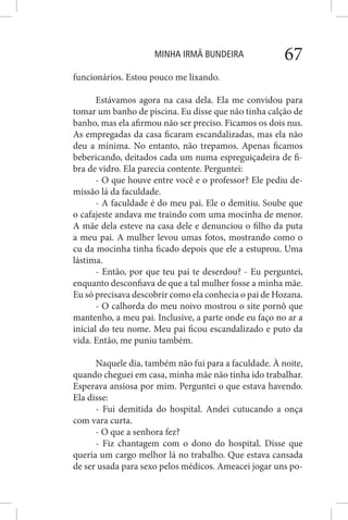 MINHA IRMÃ BUNDEIRA 67
funcionários. Estou pouco me lixando.
Estávamos agora na casa dela. Ela me convidou para
tomar um banho de piscina. Eu disse que não tinha calção de
banho, mas ela afirmou não ser preciso. Ficamos os dois nus.
As empregadas da casa ficaram escandalizadas, mas ela não
deu a mínima. No entanto, não trepamos. Apenas ficamos
bebericando, deitados cada um numa espreguiçadeira de fi-
bra de vidro. Ela parecia contente. Perguntei:
- O que houve entre você e o professor? Ele pediu de-
missão lá da faculdade.
- A faculdade é do meu pai. Ele o demitiu. Soube que
o cafajeste andava me traindo com uma mocinha de menor.
A mãe dela esteve na casa dele e denunciou o filho da puta
a meu pai. A mulher levou umas fotos, mostrando como o
cu da mocinha tinha ficado depois que ele a estuprou. Uma
lástima.
- Então, por que teu pai te deserdou? - Eu perguntei,
enquanto desconfiava de que a tal mulher fosse a minha mãe.
Eu só precisava descobrir como ela conhecia o pai de Hozana.
- O calhorda do meu noivo mostrou o site pornô que
mantenho, a meu pai. Inclusive, a parte onde eu faço no ar a
inicial do teu nome. Meu pai ficou escandalizado e puto da
vida. Então, me puniu também.
Naquele dia, também não fui para a faculdade. À noite,
quando cheguei em casa, minha mãe não tinha ido trabalhar.
Esperava ansiosa por mim. Perguntei o que estava havendo.
Ela disse:
- Fui demitida do hospital. Andei cutucando a onça
com vara curta.
- O que a senhora fez?
- Fiz chantagem com o dono do hospital. Disse que
queria um cargo melhor lá no trabalho. Que estava cansada
de ser usada para sexo pelos médicos. Ameacei jogar uns po-
 