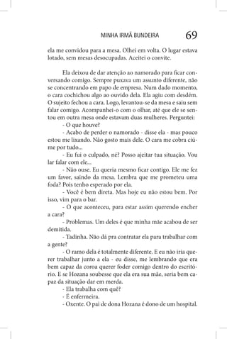 MINHA IRMÃ BUNDEIRA 69
ela me convidou para a mesa. Olhei em volta. O lugar estava
lotado, sem mesas desocupadas. Aceitei o convite.
Ela deixou de dar atenção ao namorado para ficar con-
versando comigo. Sempre puxava um assunto diferente, não
se concentrando em papo de empresa. Num dado momento,
o cara cochichou algo ao ouvido dela. Ela agiu com desdém.
O sujeito fechou a cara. Logo, levantou-se da mesa e saiu sem
falar comigo. Acompanhei-o com o olhar, até que ele se sen-
tou em outra mesa onde estavam duas mulheres. Perguntei:
- O que houve?
- Acabo de perder o namorado - disse ela - mas pouco
estou me lixando. Não gosto mais dele. O cara me cobra ciú-
me por tudo...
- Eu fui o culpado, né? Posso ajeitar tua situação. Vou
lar falar com ele...
- Não ouse. Eu queria mesmo ficar contigo. Ele me fez
um favor, saindo da mesa. Lembra que me prometeu uma
foda? Pois tenho esperado por ela.
- Você é bem direta. Mas hoje eu não estou bem. Por
isso, vim para o bar.
- O que aconteceu, para estar assim querendo encher
a cara?
- Problemas. Um deles é que minha mãe acabou de ser
demitida.
- Tadinha. Não dá pra contratar ela para trabalhar com
a gente?
- O ramo dela é totalmente diferente. E eu não iria que-
rer trabalhar junto a ela - eu disse, me lembrando que era
bem capaz da coroa querer foder comigo dentro do escritó-
rio. E se Hozana soubesse que ela era sua mãe, seria bem ca-
paz da situação dar em merda.
- Ela trabalha com quê?
- É enfermeira.
- Oxente. O pai de dona Hozana é dono de um hospital.
 