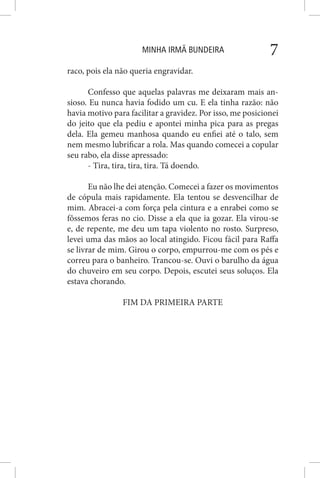 MINHA IRMÃ BUNDEIRA 7
raco, pois ela não queria engravidar.
Confesso que aquelas palavras me deixaram mais an-
sioso. Eu nunca havia fodido um cu. E ela tinha razão: não
havia motivo para facilitar a gravidez. Por isso, me posicionei
do jeito que ela pediu e apontei minha pica para as pregas
dela. Ela gemeu manhosa quando eu enfiei até o talo, sem
nem mesmo lubrificar a rola. Mas quando comecei a copular
seu rabo, ela disse apressado:
- Tira, tira, tira, tira. Tá doendo.
Eu não lhe dei atenção. Comecei a fazer os movimentos
de cópula mais rapidamente. Ela tentou se desvencilhar de
mim. Abracei-a com força pela cintura e a enrabei como se
fôssemos feras no cio. Disse a ela que ia gozar. Ela virou-se
e, de repente, me deu um tapa violento no rosto. Surpreso,
levei uma das mãos ao local atingido. Ficou fácil para Raffa
se livrar de mim. Girou o corpo, empurrou-me com os pés e
correu para o banheiro. Trancou-se. Ouvi o barulho da água
do chuveiro em seu corpo. Depois, escutei seus soluços. Ela
estava chorando.
FIM DA PRIMEIRA PARTE
 