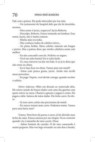MINHA IRMÃ BUNDEIRA70
Fale com a patroa. Ela pode interceder por tua mãe.
- Foi justamente do hospital dele que ela foi demitida,
menina.
- Meu nome é Jacira, esqueceu? Jacira Roberta.
- Desculpa, Roberta. Estava tentando me lembrar. Esse
nome, Jacira, não é muito comum.
- Minha mãe era índia.
- Não conheço índias de cabelos ruivos...
- Eu pinto, bobão. Meus cabelos naturais são longos
e pretos. Mas a patroa disse que minha cabeleira assim está
melhor.
- Eu não concordo com ela. Preferia-os negros.
- Você me acha bonita? Eu te acho lindo.
- Ui, essa conversa vai dar em foda. E eu já te disse que
não estou no clima.
- Eu te faço ficar no clima. Vamos para um motel?
- Estou com pouca grana, jacira. Ainda não recebi
meus proventos.
- Eu pago. Depois, você divide comigo, quando receber
o salário.
Estive indeciso. Olhei em direção ao namorado dela.
Ele estava saindo de braços dados com uma das garotas com
quem esteve na mesa. Chamei o garçon e paguei a conta. Ela
pagou a dela. Saímos de mãos dadas. Ela tinha carro. Eu dis-
se:
- Se tem carro, então não precisamos de motel.
- Eu nunca transei num carro. Podemos tentar. Vamos
para uma beira-mar?
Fomos. Nem bem ela parou o carro, já foi abrindo meu
fecho da calça. Estava ansiosa por me chupar. Ficou contente
quando viu o tamanho do meu cacete. Disse:
- Adoro homem de cacetão. O do meu namorado é
muito pequeno. Mas vou logo avisando: eu não dou a bunda,
 