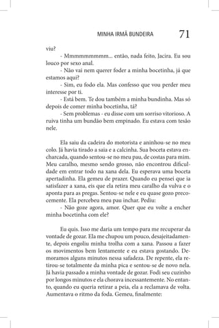 MINHA IRMÃ BUNDEIRA 71
viu?
- Mmmmmmmmm... então, nada feito, Jacira. Eu sou
louco por sexo anal.
- Não vai nem querer foder a minha bocetinha, já que
estamos aqui?
- Sim, eu fodo ela. Mas confesso que vou perder meu
interesse por ti.
- Está bem. Te dou também a minha bundinha. Mas só
depois de comer minha bocetinha, tá?
- Sem problemas - eu disse com um sorriso vitorioso. A
ruiva tinha um bundão bem empinado. Eu estava com tesão
nele.
Ela saiu da cadeira do motorista e aninhou-se no meu
colo. Já havia tirado a saia e a calcinha. Sua boceta estava en-
charcada, quando sentou-se no meu pau, de costas para mim.
Meu caralho, mesmo sendo grosso, não encontrou dificul-
dade em entrar todo na xana dela. Eu esperava uma boceta
apertadinha. Ela gemeu de prazer. Quando eu pensei que ia
satisfazer a xana, eis que ela retira meu caralho da vulva e o
aponta para as pregas. Sentou-se nele e eu quase gozo preco-
cemente. Ela percebeu meu pau inchar. Pediu:
- Não goze agora, amor. Quer que eu volte a encher
minha bocetinha com ele?
Eu quis. Isso me daria um tempo para me recuperar da
vontade de gozar. Ela me chupou um pouco, desajeitadamen-
te, depois engoliu minha trolha com a xana. Passou a fazer
os movimentos bem lentamente e eu estava gostando. De-
moramos alguns minutos nessa safadeza. De repente, ela re-
tirou-se totalmente da minha pica e sentou-se de novo nela.
Já havia passado a minha vontade de gozar. Fodi seu cuzinho
por longos minutos e ela chorava incessantemente. No entan-
to, quando eu queria retirar a peia, ela a reclamava de volta.
Aumentava o ritmo da foda. Gemeu, finalmente:
 