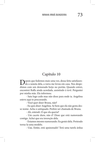 MINHA IRMÃ BUNDEIRA 73
Capítulo 10
Depois que fodemos mais uma vez, dessa feita satisfazen-
do a xoxota dela, a ruiva me levou em casa. Nos despe-
dimos com um demorado beijo no portão. Quando entrei,
encontrei Raffa ainda acordada, assistindo à tevê. Perguntei
por minha mãe. Ela informou:
- Saiu logo cedo mas não disse para onde ia. Angelina
esteve aqui te procurando.
- Você quer dizer Bruna, não?
- Eu quis dizer Angelina. Se bem que ela não gosta des-
se nome. Acha-o antiquado. Prefere ser chamada de Bruna.
- Ah, entendi. O que ela queria?
- Um cacete duro, não é? Disse que está namorando
contigo. Achei que era invenção dela.
- Estamos mesmo namorando. Eu gostei dela. Pretendo
torna-la uma modelo.
- Uau. Então, está apaixonado! Terá uma tarefa árdua
 