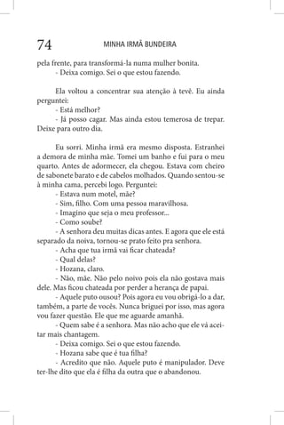 MINHA IRMÃ BUNDEIRA74
pela frente, para transformá-la numa mulher bonita.
- Deixa comigo. Sei o que estou fazendo.
Ela voltou a concentrar sua atenção à tevê. Eu ainda
perguntei:
- Está melhor?
- Já posso cagar. Mas ainda estou temerosa de trepar.
Deixe para outro dia.
Eu sorri. Minha irmã era mesmo disposta. Estranhei
a demora de minha mãe. Tomei um banho e fui para o meu
quarto. Antes de adormecer, ela chegou. Estava com cheiro
de sabonete barato e de cabelos molhados. Quando sentou-se
à minha cama, percebi logo. Perguntei:
- Estava num motel, mãe?
- Sim, filho. Com uma pessoa maravilhosa.
- Imagino que seja o meu professor...
- Como soube?
- A senhora deu muitas dicas antes. E agora que ele está
separado da noiva, tornou-se prato feito pra senhora.
- Acha que tua irmã vai ficar chateada?
- Qual delas?
- Hozana, claro.
- Não, mãe. Não pelo noivo pois ela não gostava mais
dele. Mas ficou chateada por perder a herança de papai.
- Aquele puto ousou? Pois agora eu vou obrigá-lo a dar,
também, a parte de vocês. Nunca briguei por isso, mas agora
vou fazer questão. Ele que me aguarde amanhã.
- Quem sabe é a senhora. Mas não acho que ele vá acei-
tar mais chantagem.
- Deixa comigo. Sei o que estou fazendo.
- Hozana sabe que é tua filha?
- Acredito que não. Aquele puto é manipulador. Deve
ter-lhe dito que ela é filha da outra que o abandonou.
 