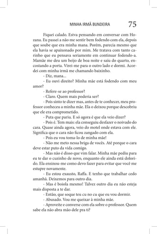 MINHA IRMÃ BUNDEIRA 75
Fiquei calado. Estva pensando em conversar com Ho-
zana. Eu passei a não me sentir bem fodendo com ela, depois
que soube que era minha mana. Porém, parecia mesmo que
ela havia se apaixonado por mim. Me tratava com tanto ca-
rinho que eu pensava seriamente em continuar fodendo-a.
Mamãe me deu um beijo de boa noite e saiu do quarto, en-
costando a porta. Virei-me para o outro lado e dormi. Acor-
dei com minha irmã me chamando baixinho.
- Diz, mana...
- Eu ouvi direito? Minha mãe está fodendo com meu
amor?
- Refere-se ao professor?
- Claro. Quem mais poderia ser?
- Pois sinto te dizer mas, antes de te conhecer, meu pro-
fessor conheceu a minha mãe. Ela o deixou porque descobriu
que ele era comprometido.
- Puta que pariu. E só agora é que ela veio dizer?
- Pois é. Tem mais: ela conseguiu desfazer o noivado do
cara. Quase ainda agora, veio do motel onde estava com ele.
Significa que o cara não ficou zangado com ela.
- Pois eu vou toma-lo de minha mãe!
- Não me meto nessa briga de vocês. Até porque o cara
deve estar puto da vida comigo.
- Mas não é disso que vim falar. Minha mãe pediu para
eu te dar o cuzinho de novo, enquanto ele ainda está dolori-
do. Ela ensinou-me como devo fazer para evitar que você me
estupre novamente.
- Eu estou exausto, Raffa. E tenho que trabalhar cedo
amanhã. Deixemos para outro dia.
- Mas é boiola mesmo! Talvez outro dia eu não esteja
mais disposta a te dar.
- Então, que soque teu cu no cu que eu vou dormir.
- Abusado. Vou me queixar à minha mãe.
- Aproveite e converse com ela sobre o professor. Quem
sabe ela não abra mão dele pra ti?
 