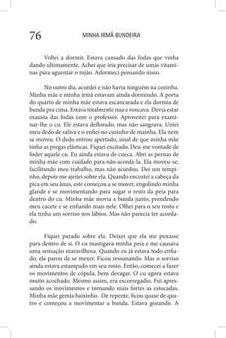 MINHA IRMÃ BUNDEIRA76
Voltei a dormir. Estava cansado das fodas que vinha
dando ultimamente. Achei que iria precisar de umas vitami-
nas para aguentar o rojão. Adormeci pensando nisso.
No outro dia, acordei e não havia ninguém na cozinha.
Minha mãe e minha irmã estavam ainda dormindo. A porta
do quarto de minha mãe estava escancarada e ela dormia de
bunda pra cima. Estava totalmente nua e roncava. Devia estar
exausta das fodas com o professor. Aproveitei para exami-
nar-lhe o cu. Ele estava deflorado, mas não sangrava. Untei
meu dedo de saliva e o enfiei no cusinho de mainha. Ela nem
se moveu. O dedo entrou apertado, sinal de que minha mãe
tinha as pregas elásticas. Fiquei excitado. Deu-me vontade de
foder aquele cu. Eu ainda estava de cueca. Abri as pernas de
minha mãe com cuidado para não acordá-la. Ela moveu-se,
facilitando meu trabalho, mas não acordou. Dei um tempi-
nho, depois me ajeitei sobre ela. Quando encostei a cabeça da
pica em seu ânus, este começou a se mover, engolindo minha
glande e se movimentando para sugar o resto da peia para
dentro do cu. Minha mãe movia a bunda junto, prendendo
meu cacete e se enfiando mais nele. Olhei para o seu rosto e
ela tinha um sorriso nos lábios. Mas não parecia ter acorda-
do.
Fiquei parado sobre ela. Deixei que ela me puxasse
para dentro de si. O cu mastigava minha peia e me causava
uma sensação maravilhosa. Quando eu já estava todo enfia-
do, ela parou de se mexer. Ficou ressonando. Mas o sorriso
ainda estava estampado em seu rosto. Então, comecei a fazer
os movimentos de cópula, bem devagar. O cu agora estava
muito acochado. Mesmo assim, era escorregadio. Fui apres-
sando os movimentos e tornando mais fortes as estocadas.
Minha mãe gemia baixinho. De repente, ficou quase de qua-
tro e começou a movimentar a bunda. Estava gozando. A
 