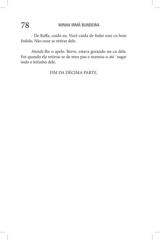 MINHA IRMÃ BUNDEIRA78
- De Raffa, cuido eu. Você cuida de foder esse cu bem
fodido. Não ouse se retirar dele.
Atendi-lhe o apelo. Breve, estava gozando no cu dela.
Foi quando ela retirou-se de meu pau e mamou-o até `sugar
todo o leitinho dele.
FIM DA DÉCIMA PARTE.
 