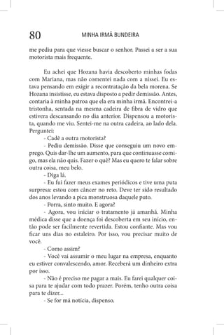 MINHA IRMÃ BUNDEIRA80
me pediu para que viesse buscar o senhor. Passei a ser a sua
motorista mais frequente.
Eu achei que Hozana havia descoberto minhas fodas
com Mariana, mas não comentei nada com a nissei. Eu es-
tava pensando em exigir a recontratação da bela morena. Se
Hozana insistisse, eu estava disposto a pedir demissão. Antes,
contaria à minha patroa que ela era minha irmã. Encontrei-a
tristonha, sentada na mesma cadeira de fibra de vidro que
estivera descansando no dia anterior. Dispensou a motoris-
ta, quando me viu. Sentei-me na outra cadeira, ao lado dela.
Perguntei:
- Cadê a outra motorista?
- Pediu demissão. Disse que conseguiu um novo em-
prego. Quis dar-lhe um aumento, para que continuasse comi-
go, mas ela não quis. Fazer o quê? Mas eu quero te falar sobre
outra coisa, meu belo.
- Diga lá.
- Eu fui fazer meus exames periódicos e tive uma puta
surpresa: estou com câncer no reto. Deve ter sido resultado
dos anos levando a pica monstruosa daquele puto.
- Porra, sinto muito. E agora?
- Agora, vou iniciar o tratamento já amanhã. Minha
médica disse que a doença foi descoberta em seu início, en-
tão pode ser facilmente revertida. Estou confiante. Mas vou
ficar uns dias no estaleiro. Por isso, vou precisar muito de
você.
- Como assim?
- Você vai assumir o meu lugar na empresa, enquanto
eu estiver convalescendo, amor. Receberá um dinheiro extra
por isso.
- Não é preciso me pagar a mais. Eu farei qualquer coi-
sa para te ajudar com todo prazer. Porém, tenho outra coisa
para te dizer...
- Se for má notícia, dispenso.
 